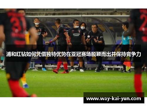 浦和红钻如何凭借独特优势在亚冠赛场脱颖而出并保持竞争力