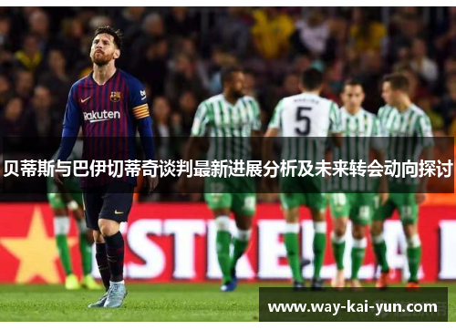 贝蒂斯与巴伊切蒂奇谈判最新进展分析及未来转会动向探讨