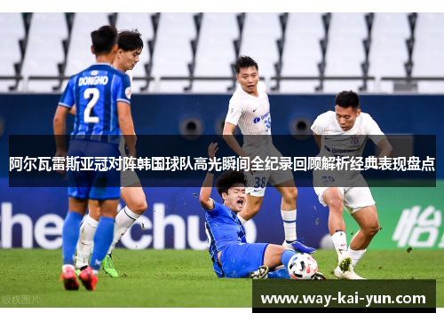 阿尔瓦雷斯亚冠对阵韩国球队高光瞬间全纪录回顾解析经典表现盘点