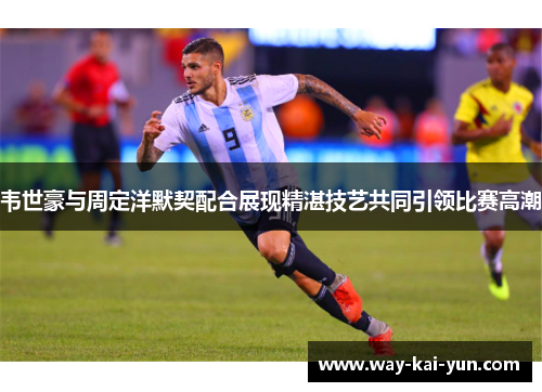 韦世豪与周定洋默契配合展现精湛技艺共同引领比赛高潮