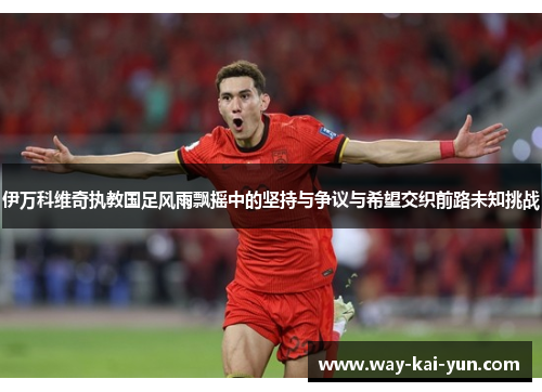 伊万科维奇执教国足风雨飘摇中的坚持与争议与希望交织前路未知挑战